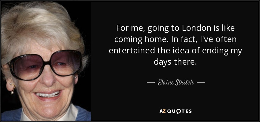 For me, going to London is like coming home. In fact, I've often entertained the idea of ending my days there. - Elaine Stritch