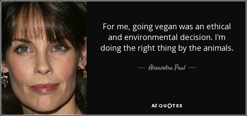 For me, going vegan was an ethical and environmental decision. I'm doing the right thing by the animals. - Alexandra Paul