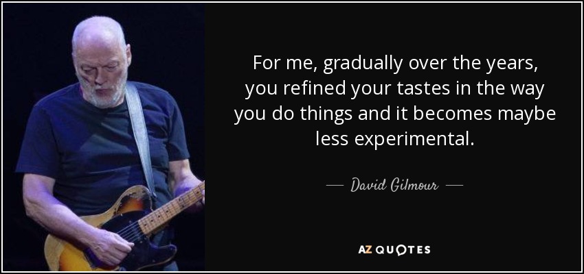 For me, gradually over the years, you refined your tastes in the way you do things and it becomes maybe less experimental. - David Gilmour