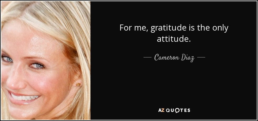 For me, gratitude is the only attitude. - Cameron Diaz