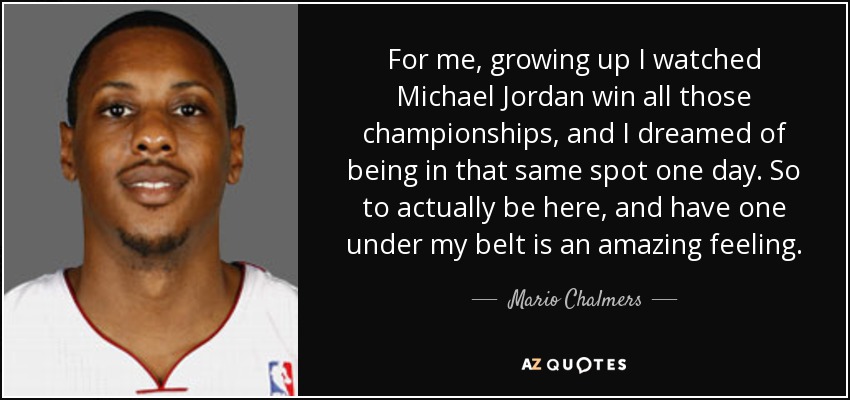 For me, growing up I watched Michael Jordan win all those championships, and I dreamed of being in that same spot one day. So to actually be here, and have one under my belt is an amazing feeling. - Mario Chalmers