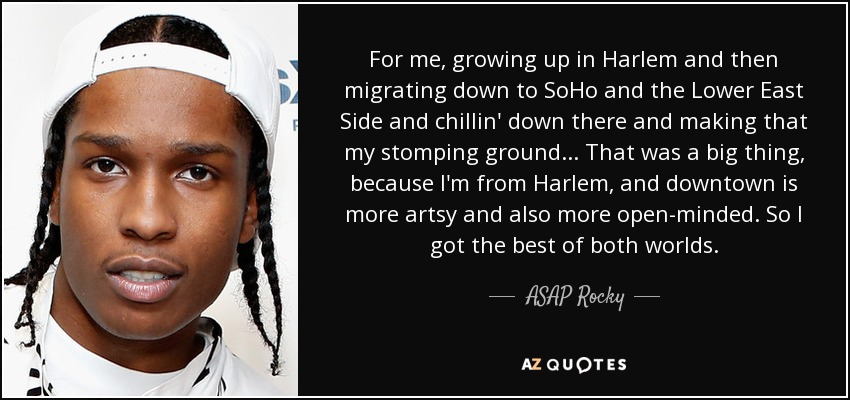 For me, growing up in Harlem and then migrating down to SoHo and the Lower East Side and chillin' down there and making that my stomping ground... That was a big thing, because I'm from Harlem, and downtown is more artsy and also more open-minded. So I got the best of both worlds. - ASAP Rocky