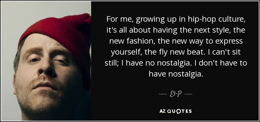 For me, growing up in hip-hop culture, it's all about having the next style, the new fashion, the new way to express yourself, the fly new beat. I can't sit still; I have no nostalgia. I don't have to have nostalgia. - El-P