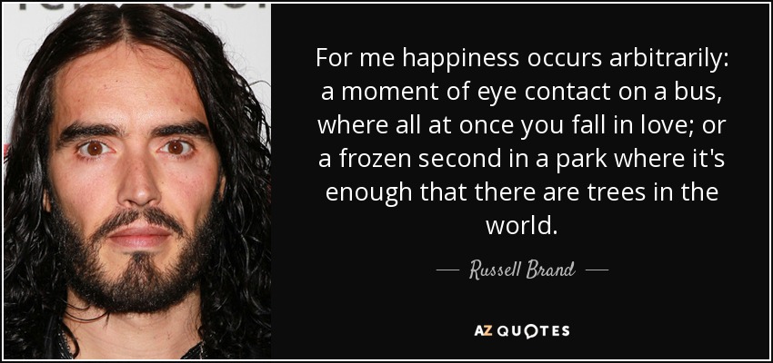 For me happiness occurs arbitrarily: a moment of eye contact on a bus, where all at once you fall in love; or a frozen second in a park where it's enough that there are trees in the world. - Russell Brand