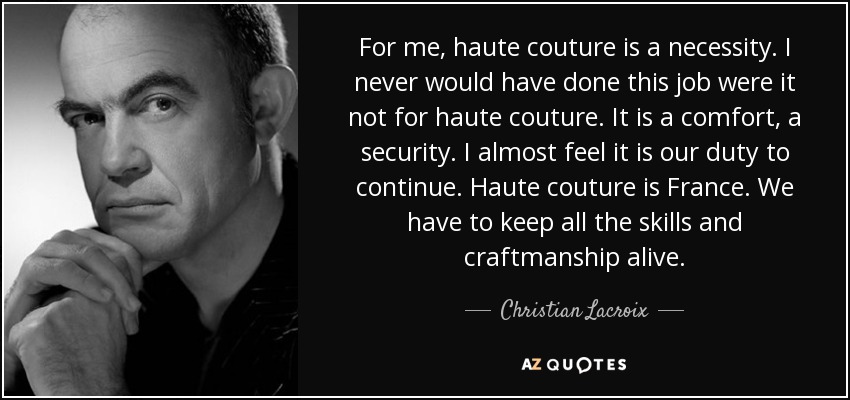 For me, haute couture is a necessity. I never would have done this job were it not for haute couture. It is a comfort, a security. I almost feel it is our duty to continue. Haute couture is France. We have to keep all the skills and craftmanship alive. - Christian Lacroix