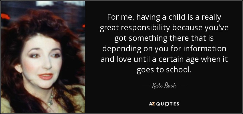 For me, having a child is a really great responsibility because you've got something there that is depending on you for information and love until a certain age when it goes to school. - Kate Bush