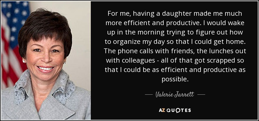 For me, having a daughter made me much more efficient and productive. I would wake up in the morning trying to figure out how to organize my day so that I could get home. The phone calls with friends, the lunches out with colleagues - all of that got scrapped so that I could be as efficient and productive as possible. - Valerie Jarrett
