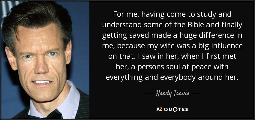 For me, having come to study and understand some of the Bible and finally getting saved made a huge difference in me, because my wife was a big influence on that. I saw in her, when I first met her, a persons soul at peace with everything and everybody around her. - Randy Travis