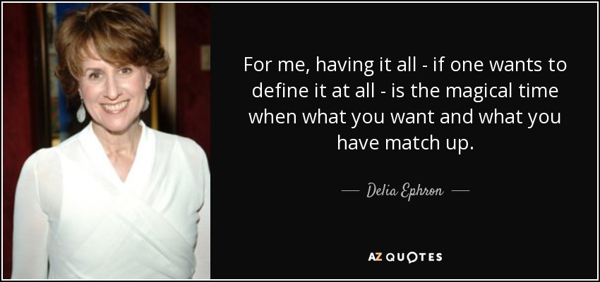 For me, having it all - if one wants to define it at all - is the magical time when what you want and what you have match up. - Delia Ephron