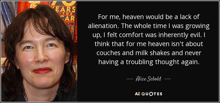 For me, heaven would be a lack of alienation. The whole time I was growing up, I felt comfort was inherently evil. I think that for me heaven isn't about couches and milk shakes and never having a troubling thought again. - Alice Sebold