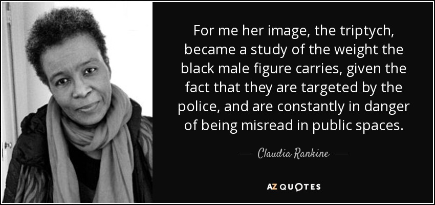 For me her image, the triptych, became a study of the weight the black male figure carries, given the fact that they are targeted by the police, and are constantly in danger of being misread in public spaces. - Claudia Rankine
