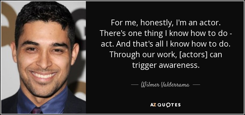 For me, honestly, I'm an actor. There's one thing I know how to do - act. And that's all I know how to do. Through our work, [actors] can trigger awareness. - Wilmer Valderrama
