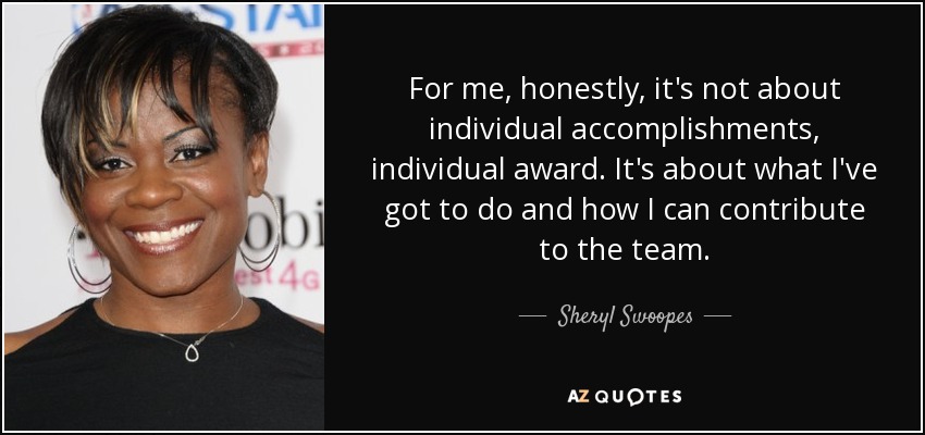 For me, honestly, it's not about individual accomplishments, individual award. It's about what I've got to do and how I can contribute to the team. - Sheryl Swoopes