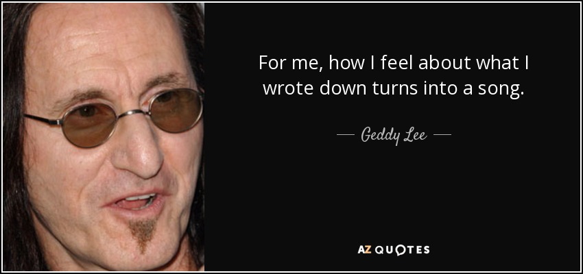 For me, how I feel about what I wrote down turns into a song. - Geddy Lee