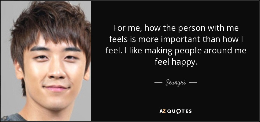 For me, how the person with me feels is more important than how I feel. I like making people around me feel happy. - Seungri