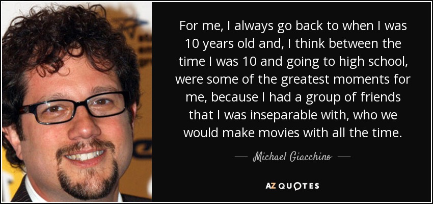 For me, I always go back to when I was 10 years old and, I think between the time I was 10 and going to high school, were some of the greatest moments for me, because I had a group of friends that I was inseparable with, who we would make movies with all the time. - Michael Giacchino