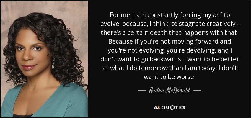 For me, I am constantly forcing myself to evolve, because, I think, to stagnate creatively - there's a certain death that happens with that. Because if you're not moving forward and you're not evolving, you're devolving, and I don't want to go backwards. I want to be better at what I do tomorrow than I am today. I don't want to be worse. - Audra McDonald