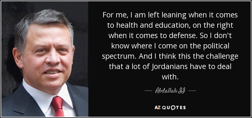 For me, I am left leaning when it comes to health and education, on the right when it comes to defense. So I don't know where I come on the political spectrum. And I think this the challenge that a lot of Jordanians have to deal with. - Abdallah II