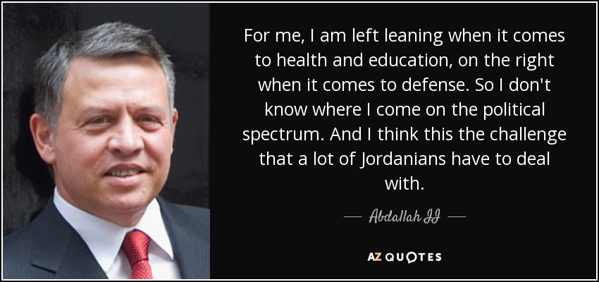 For me, I am left leaning when it comes to health and education, on the right when it comes to defense. So I don't know where I come on the political spectrum. And I think this the challenge that a lot of Jordanians have to deal with. - Abdallah II