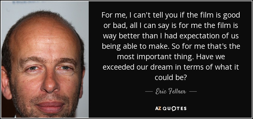 For me, I can't tell you if the film is good or bad, all I can say is for me the film is way better than I had expectation of us being able to make. So for me that's the most important thing. Have we exceeded our dream in terms of what it could be? - Eric Fellner