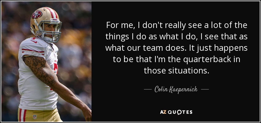 For me, I don't really see a lot of the things I do as what I do, I see that as what our team does. It just happens to be that I'm the quarterback in those situations. - Colin Kaepernick
