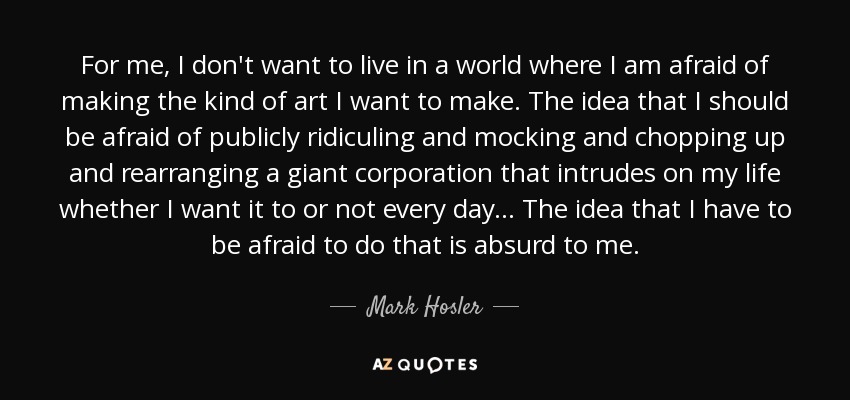 For me, I don't want to live in a world where I am afraid of making the kind of art I want to make. The idea that I should be afraid of publicly ridiculing and mocking and chopping up and rearranging a giant corporation that intrudes on my life whether I want it to or not every day... The idea that I have to be afraid to do that is absurd to me. - Mark Hosler