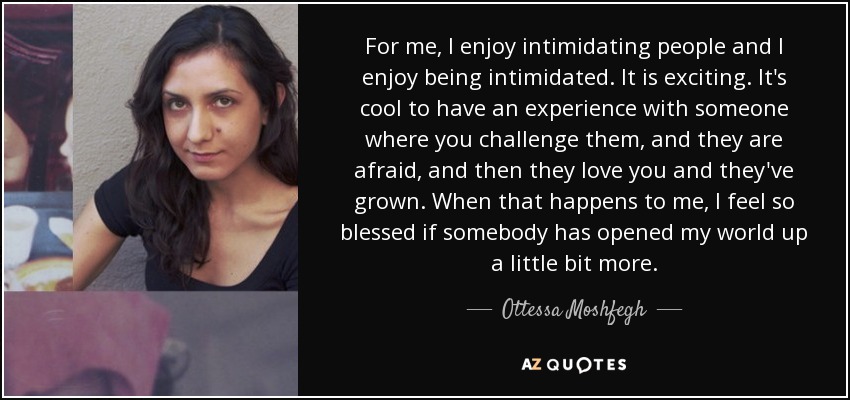 For me, I enjoy intimidating people and I enjoy being intimidated. It is exciting. It's cool to have an experience with someone where you challenge them, and they are afraid, and then they love you and they've grown. When that happens to me, I feel so blessed if somebody has opened my world up a little bit more. - Ottessa Moshfegh