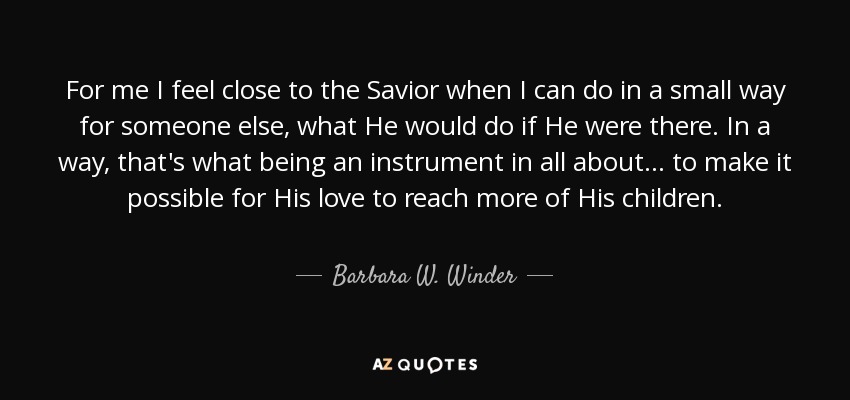 For me I feel close to the Savior when I can do in a small way for someone else, what He would do if He were there. In a way, that's what being an instrument in all about . . . to make it possible for His love to reach more of His children. - Barbara W. Winder