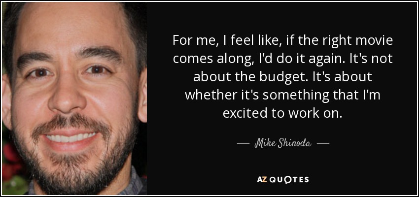 For me, I feel like, if the right movie comes along, I'd do it again. It's not about the budget. It's about whether it's something that I'm excited to work on. - Mike Shinoda