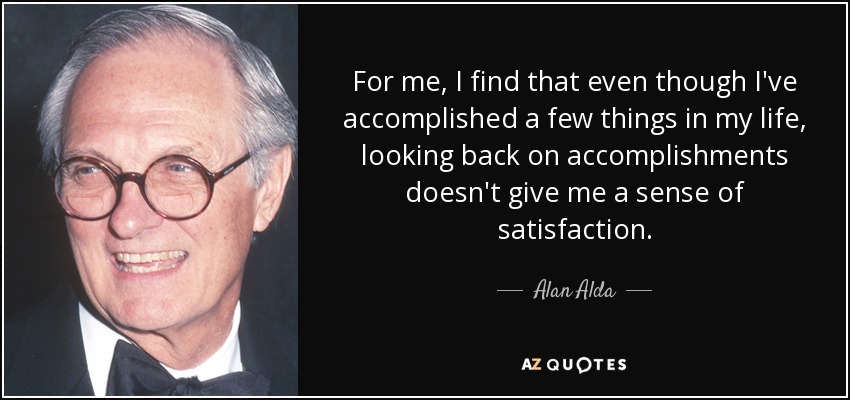 For me, I find that even though I've accomplished a few things in my life, looking back on accomplishments doesn't give me a sense of satisfaction. - Alan Alda