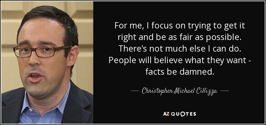 For me, I focus on trying to get it right and be as fair as possible. There's not much else I can do. People will believe what they want - facts be damned. - Christopher Michael Cillizza