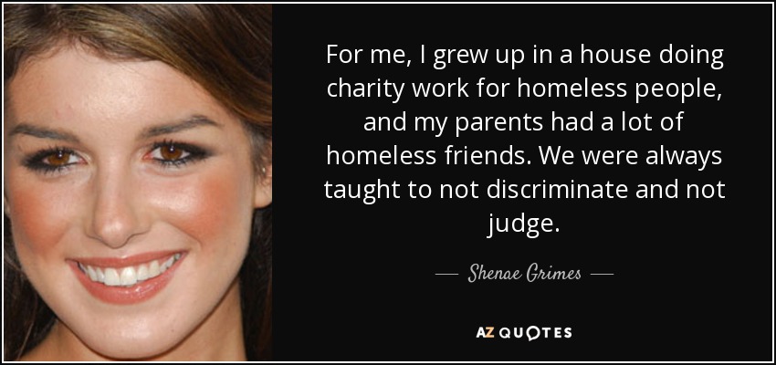 For me, I grew up in a house doing charity work for homeless people, and my parents had a lot of homeless friends. We were always taught to not discriminate and not judge. - Shenae Grimes