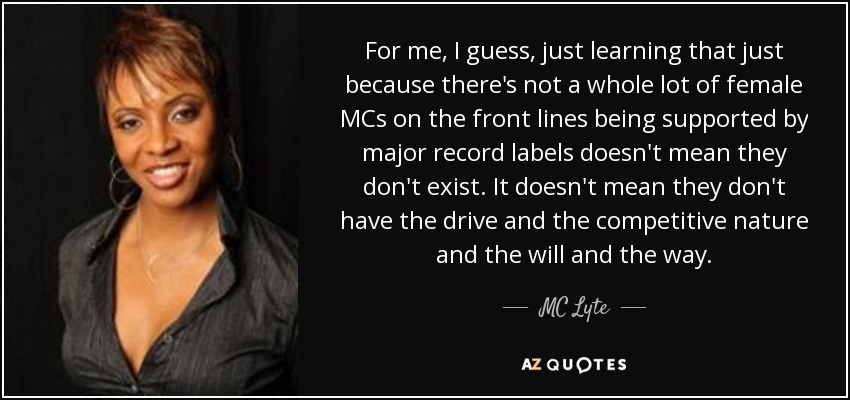 For me, I guess, just learning that just because there's not a whole lot of female MCs on the front lines being supported by major record labels doesn't mean they don't exist. It doesn't mean they don't have the drive and the competitive nature and the will and the way. - MC Lyte