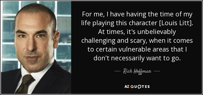 For me, I have having the time of my life playing this character [Louis Litt]. At times, it's unbelievably challenging and scary, when it comes to certain vulnerable areas that I don't necessarily want to go. - Rick Hoffman