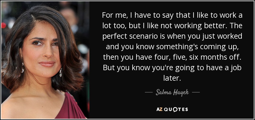 For me, I have to say that I like to work a lot too, but I like not working better. The perfect scenario is when you just worked and you know something's coming up, then you have four, five, six months off. But you know you're going to have a job later. - Salma Hayek