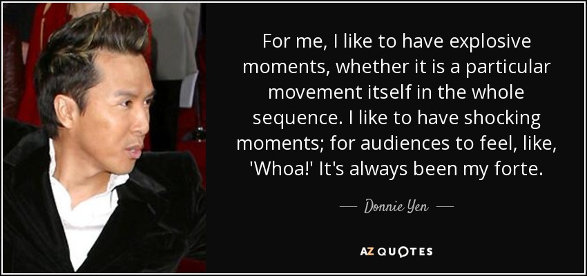 For me, I like to have explosive moments, whether it is a particular movement itself in the whole sequence. I like to have shocking moments; for audiences to feel, like, 'Whoa!' It's always been my forte. - Donnie Yen