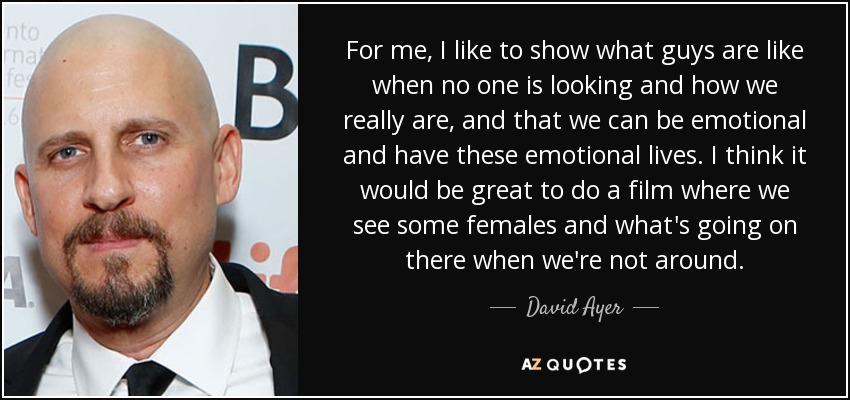 For me, I like to show what guys are like when no one is looking and how we really are, and that we can be emotional and have these emotional lives. I think it would be great to do a film where we see some females and what's going on there when we're not around. - David Ayer