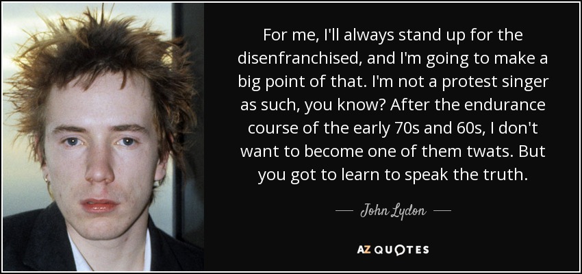 For me, I'll always stand up for the disenfranchised, and I'm going to make a big point of that. I'm not a protest singer as such, you know? After the endurance course of the early 70s and 60s, I don't want to become one of them twats. But you got to learn to speak the truth. - John Lydon