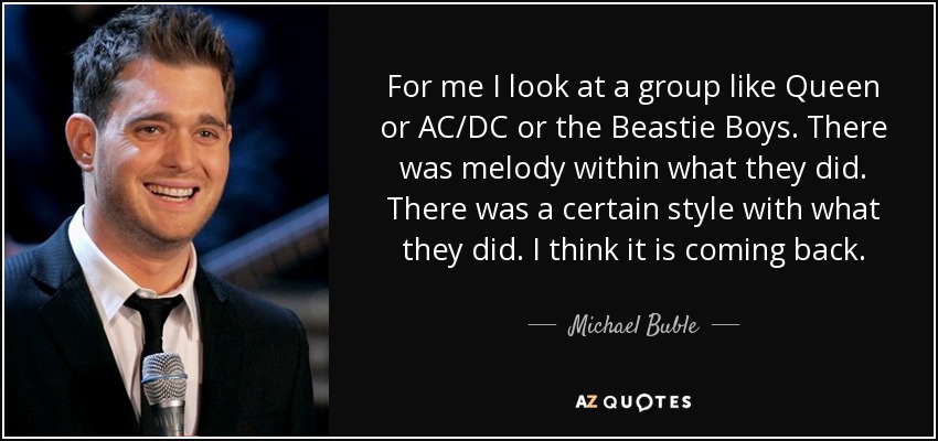 For me I look at a group like Queen or AC/DC or the Beastie Boys. There was melody within what they did. There was a certain style with what they did. I think it is coming back. - Michael Buble