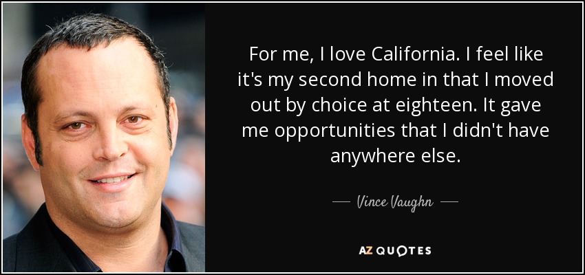 For me, I love California. I feel like it's my second home in that I moved out by choice at eighteen. It gave me opportunities that I didn't have anywhere else. - Vince Vaughn