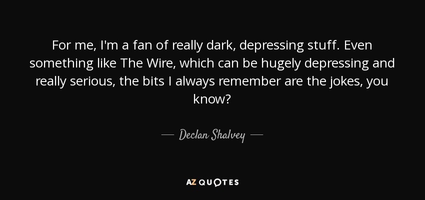 For me, I'm a fan of really dark, depressing stuff. Even something like The Wire, which can be hugely depressing and really serious, the bits I always remember are the jokes, you know? - Declan Shalvey