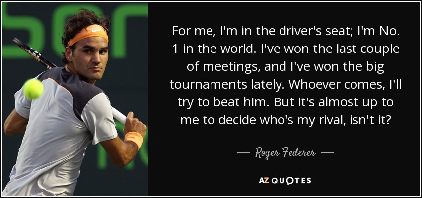 For me, I'm in the driver's seat; I'm No. 1 in the world. I've won the last couple of meetings, and I've won the big tournaments lately. Whoever comes, I'll try to beat him. But it's almost up to me to decide who's my rival, isn't it? - Roger Federer