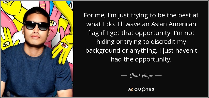 For me, I'm just trying to be the best at what I do. I'll wave an Asian American flag if I get that opportunity. I'm not hiding or trying to discredit my background or anything, I just haven't had the opportunity. - Chad Hugo