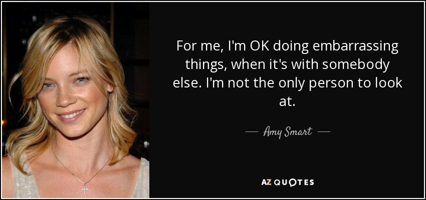 For me, I'm OK doing embarrassing things, when it's with somebody else. I'm not the only person to look at. - Amy Smart