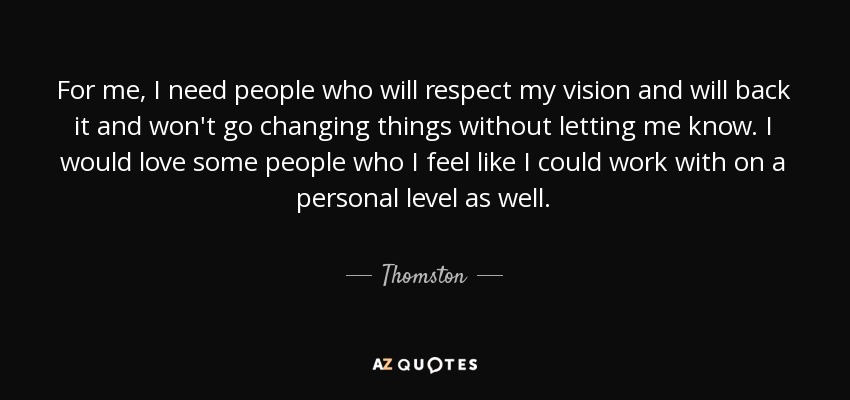 For me, I need people who will respect my vision and will back it and won't go changing things without letting me know. I would love some people who I feel like I could work with on a personal level as well. - Thomston