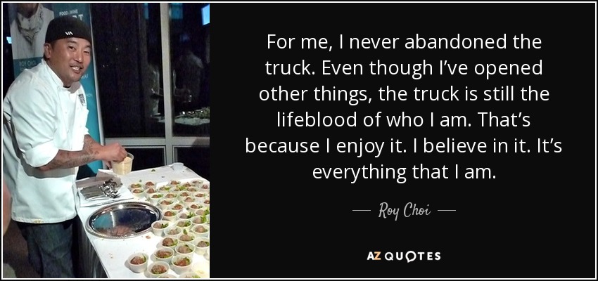 For me, I never abandoned the truck. Even though I’ve opened other things, the truck is still the lifeblood of who I am. That’s because I enjoy it. I believe in it. It’s everything that I am. - Roy Choi