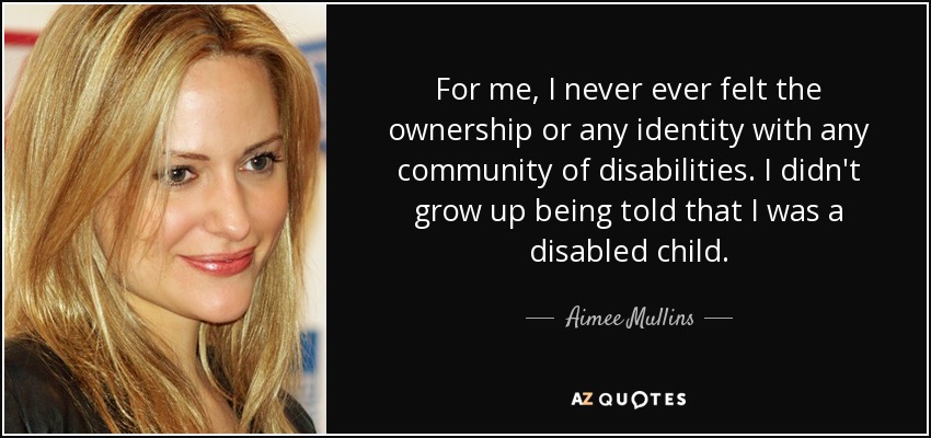 For me, I never ever felt the ownership or any identity with any community of disabilities. I didn't grow up being told that I was a disabled child. - Aimee Mullins