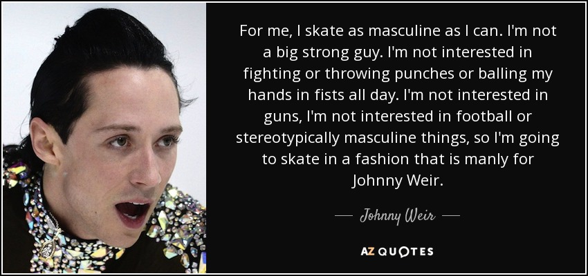 For me, I skate as masculine as I can. I'm not a big strong guy. I'm not interested in fighting or throwing punches or balling my hands in fists all day. I'm not interested in guns, I'm not interested in football or stereotypically masculine things, so I'm going to skate in a fashion that is manly for Johnny Weir. - Johnny Weir