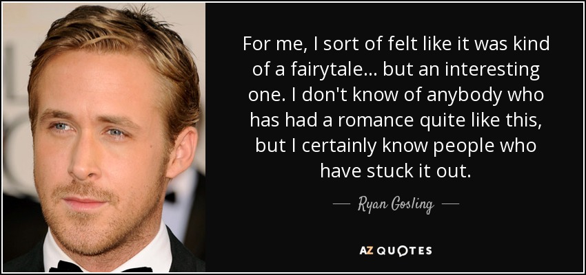 For me, I sort of felt like it was kind of a fairytale... but an interesting one. I don't know of anybody who has had a romance quite like this, but I certainly know people who have stuck it out. - Ryan Gosling