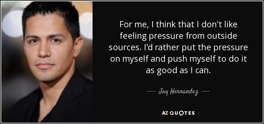 For me, I think that I don't like feeling pressure from outside sources. I'd rather put the pressure on myself and push myself to do it as good as I can. - Jay Hernandez